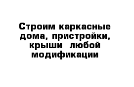 Строим каркасные дома, пристройки, крыши  любой модификации